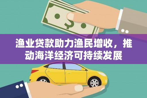 蕉城渔业贷款助力渔民增收，推动海洋经济可持续发展