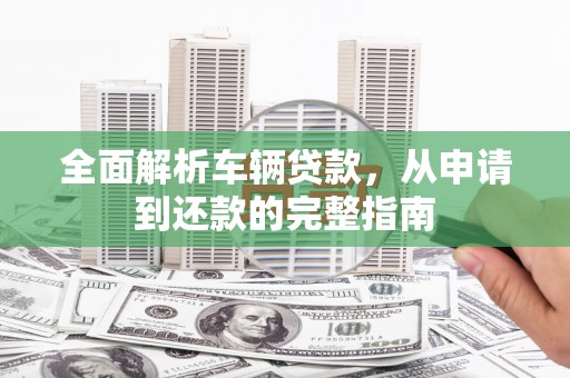 蕉城全面解析车辆贷款，从申请到还款的完整指南
